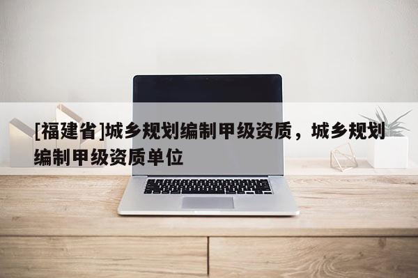 [福建省]城鄉規劃編制甲級資質，城鄉規劃編制甲級資質單位