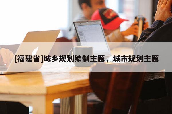 [福建省]城鄉規劃編制主題，城市規劃主題