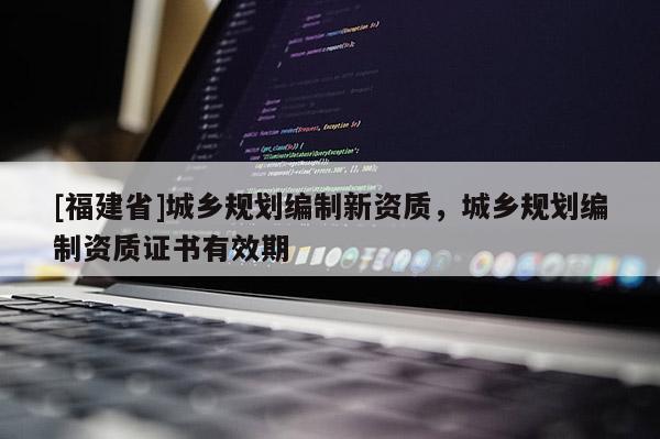 [福建省]城鄉(xiāng)規(guī)劃編制新資質(zhì)，城鄉(xiāng)規(guī)劃編制資質(zhì)證書有效期