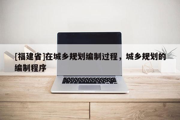 [福建省]在城鄉規劃編制過程，城鄉規劃的編制程序