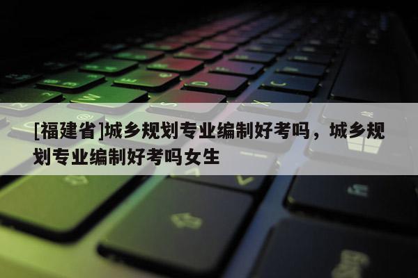 [福建省]城鄉規劃專業編制好考嗎，城鄉規劃專業編制好考嗎女生