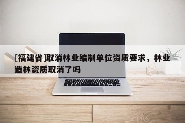 [福建省]取消林業(yè)編制單位資質(zhì)要求，林業(yè)造林資質(zhì)取消了嗎