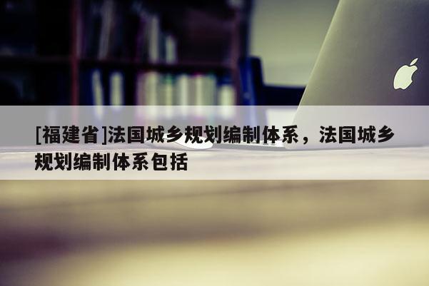 [福建省]法國城鄉規劃編制體系，法國城鄉規劃編制體系包括