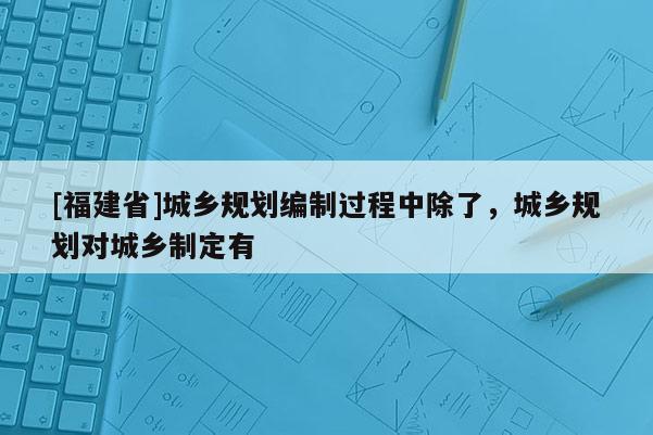[福建省]城鄉規劃編制過程中除了，城鄉規劃對城鄉制定有