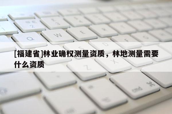 [福建省]林業確權測量資質，林地測量需要什么資質