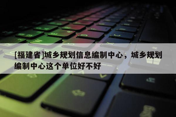 [福建省]城鄉規劃信息編制中心，城鄉規劃編制中心這個單位好不好