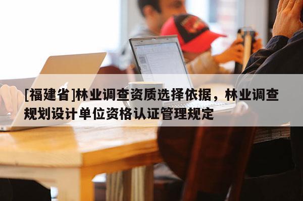 [福建省]林業(yè)調(diào)查資質(zhì)選擇依據(jù)，林業(yè)調(diào)查規(guī)劃設(shè)計單位資格認(rèn)證管理規(guī)定