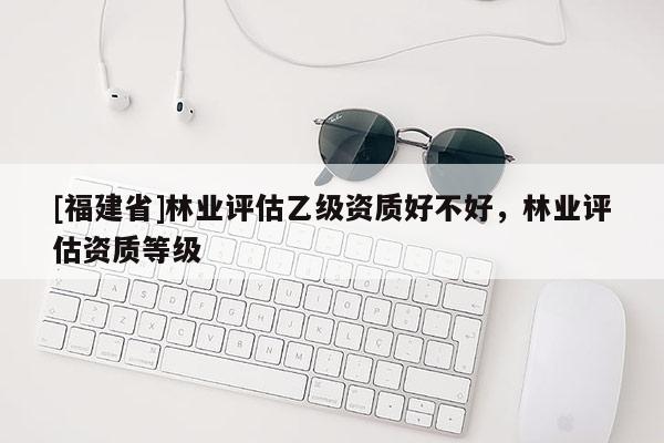 [福建省]林業評估乙級資質好不好，林業評估資質等級