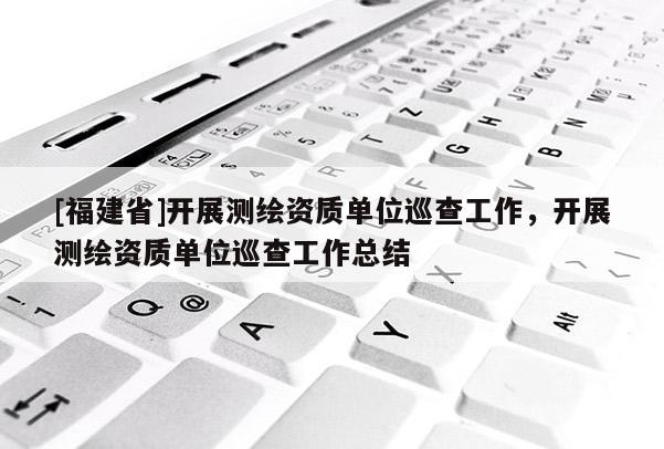 [福建省]開展測繪資質單位巡查工作，開展測繪資質單位巡查工作總結