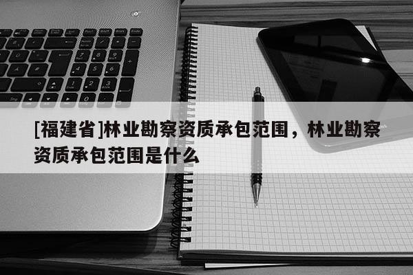 [福建省]林業勘察資質承包范圍，林業勘察資質承包范圍是什么