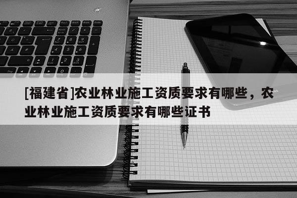 [福建省]農(nóng)業(yè)林業(yè)施工資質(zhì)要求有哪些，農(nóng)業(yè)林業(yè)施工資質(zhì)要求有哪些證書