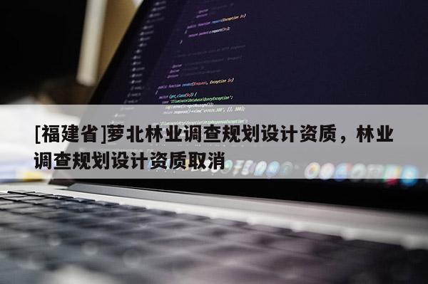 [福建省]蘿北林業(yè)調查規(guī)劃設計資質，林業(yè)調查規(guī)劃設計資質取消