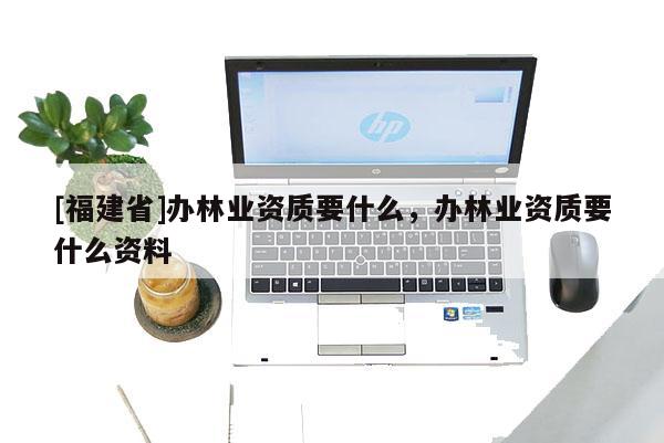 [福建省]辦林業資質要什么，辦林業資質要什么資料