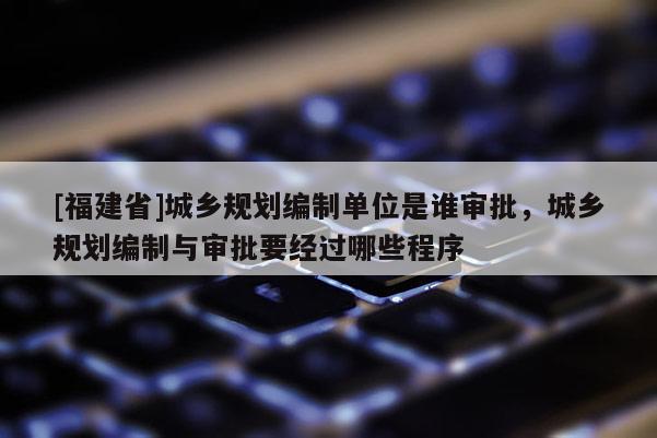 [福建省]城鄉規劃編制單位是誰審批，城鄉規劃編制與審批要經過哪些程序