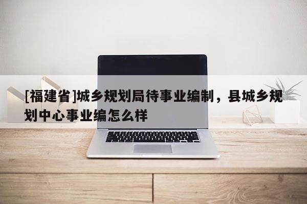 [福建省]城鄉規劃局待事業編制，縣城鄉規劃中心事業編怎么樣