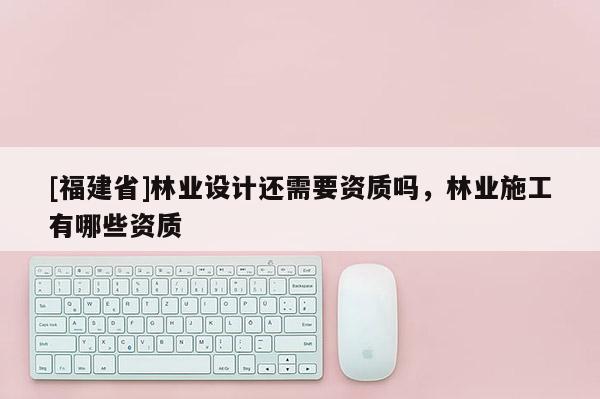 [福建省]林業(yè)設(shè)計(jì)還需要資質(zhì)嗎，林業(yè)施工有哪些資質(zhì)