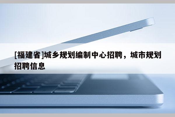 [福建省]城鄉規劃編制中心招聘，城市規劃招聘信息