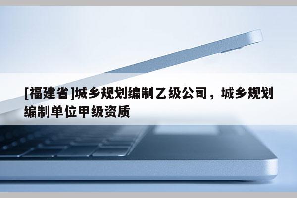 [福建省]城鄉(xiāng)規(guī)劃編制乙級(jí)公司，城鄉(xiāng)規(guī)劃編制單位甲級(jí)資質(zhì)