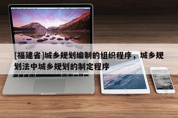 [福建省]城鄉規劃編制的組織程序，城鄉規劃法中城鄉規劃的制定程序