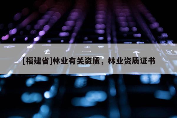 [福建省]林業(yè)有關(guān)資質(zhì)，林業(yè)資質(zhì)證書