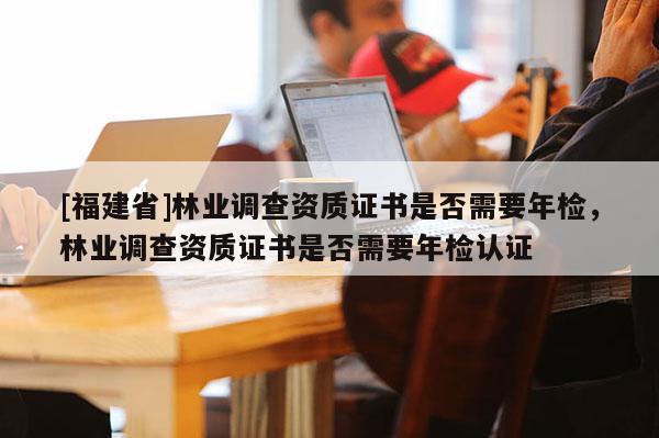 [福建省]林業(yè)調(diào)查資質(zhì)證書是否需要年檢，林業(yè)調(diào)查資質(zhì)證書是否需要年檢認(rèn)證