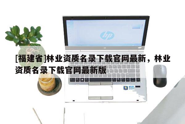 [福建省]林業資質名錄下載官網最新，林業資質名錄下載官網最新版