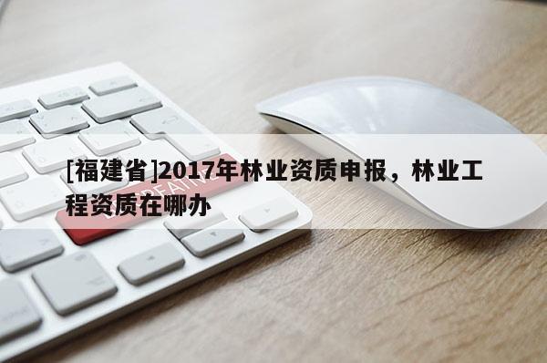 [福建省]2017年林業資質申報，林業工程資質在哪辦