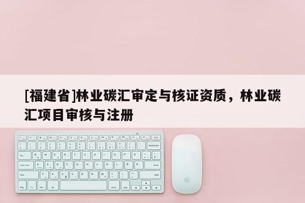 [福建省]林業(yè)碳匯審定與核證資質(zhì)，林業(yè)碳匯項目審核與注冊