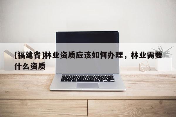 [福建省]林業資質應該如何辦理，林業需要什么資質