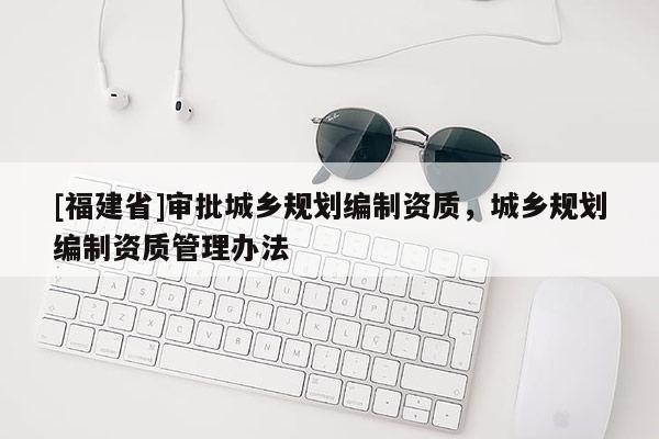 [福建省]審批城鄉規劃編制資質，城鄉規劃編制資質管理辦法