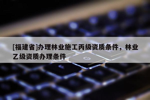 [福建省]辦理林業施工丙級資質條件，林業乙級資質辦理條件