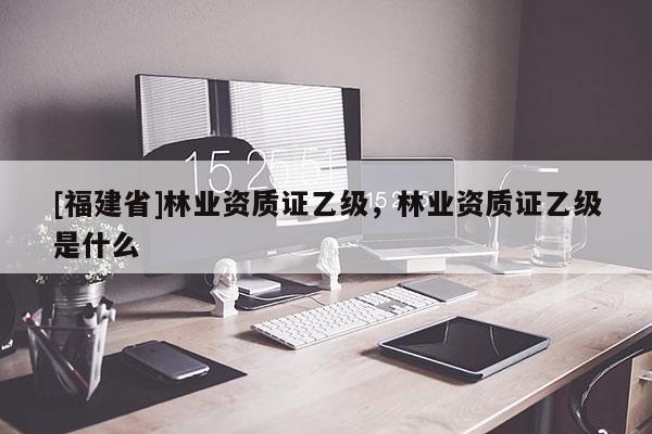 [福建省]林業資質證乙級，林業資質證乙級是什么