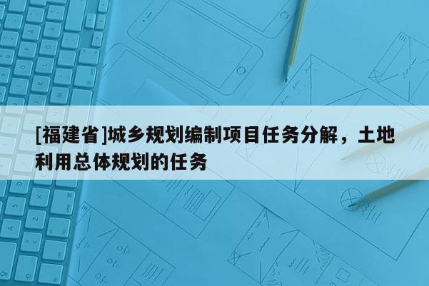 [福建省]城鄉(xiāng)規(guī)劃編制項目任務分解，土地利用總體規(guī)劃的任務