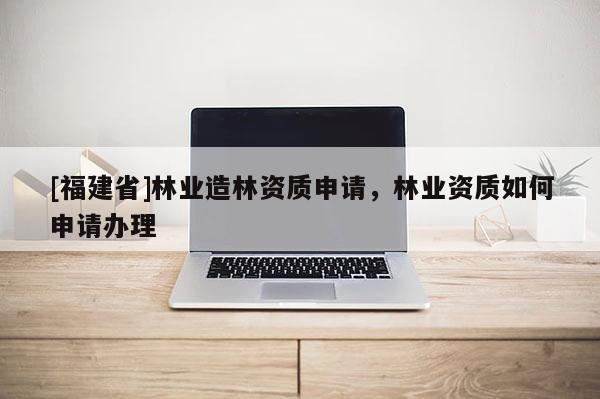[福建省]林業造林資質申請，林業資質如何申請辦理