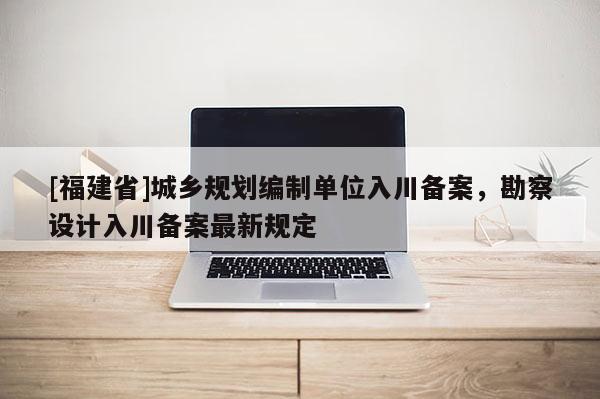 [福建省]城鄉(xiāng)規(guī)劃編制單位入川備案，勘察設(shè)計(jì)入川備案最新規(guī)定