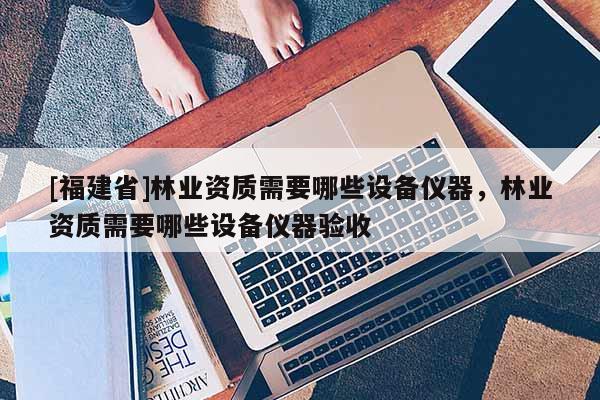 [福建省]林業(yè)資質(zhì)需要哪些設(shè)備儀器，林業(yè)資質(zhì)需要哪些設(shè)備儀器驗(yàn)收
