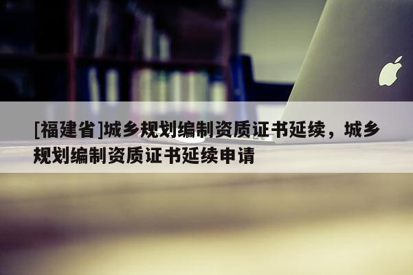 [福建省]城鄉(xiāng)規(guī)劃編制資質(zhì)證書延續(xù)，城鄉(xiāng)規(guī)劃編制資質(zhì)證書延續(xù)申請(qǐng)