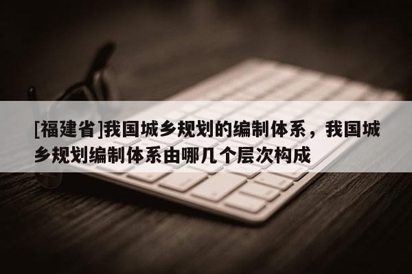 [福建省]我國(guó)城鄉(xiāng)規(guī)劃的編制體系，我國(guó)城鄉(xiāng)規(guī)劃編制體系由哪幾個(gè)層次構(gòu)成