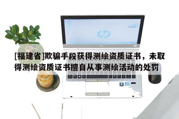 [福建省]欺騙手段獲得測繪資質(zhì)證書，未取得測繪資質(zhì)證書擅自從事測繪活動的處罰