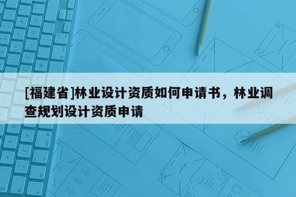 [福建省]林業設計資質如何申請書，林業調查規劃設計資質申請