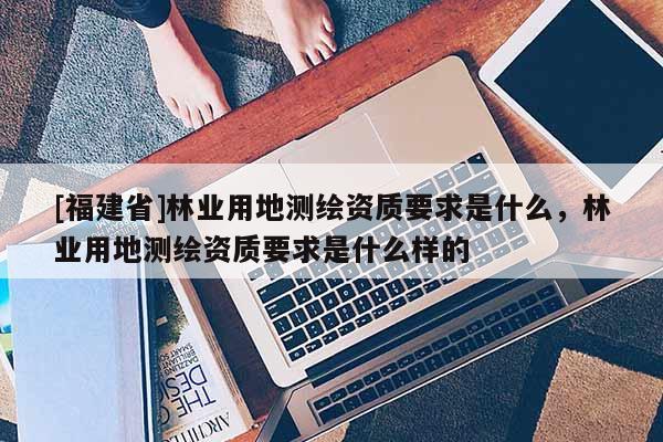 [福建省]林業(yè)用地測繪資質(zhì)要求是什么，林業(yè)用地測繪資質(zhì)要求是什么樣的