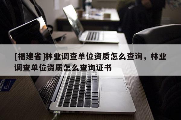 [福建省]林業(yè)調(diào)查單位資質(zhì)怎么查詢，林業(yè)調(diào)查單位資質(zhì)怎么查詢證書