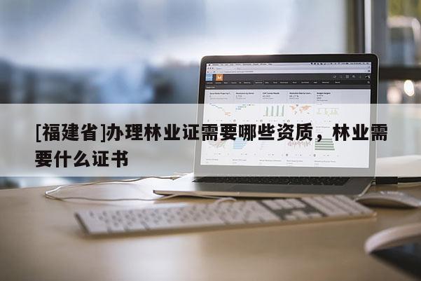 [福建省]辦理林業證需要哪些資質，林業需要什么證書