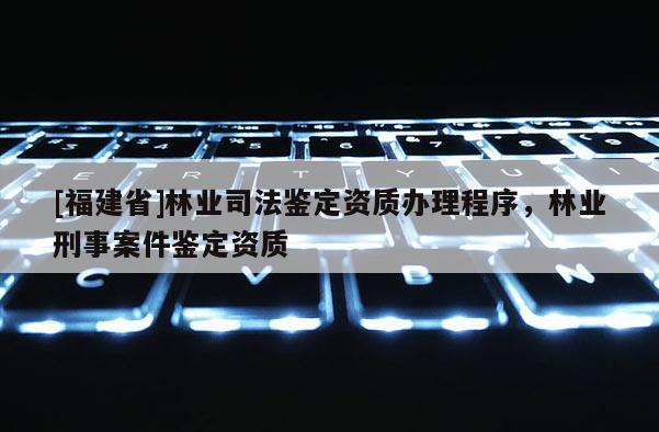[福建省]林業(yè)司法鑒定資質(zhì)辦理程序，林業(yè)刑事案件鑒定資質(zhì)