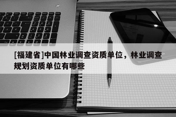 [福建省]中國林業調查資質單位，林業調查規劃資質單位有哪些