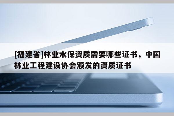 [福建省]林業(yè)水保資質(zhì)需要哪些證書，中國林業(yè)工程建設協(xié)會頒發(fā)的資質(zhì)證書