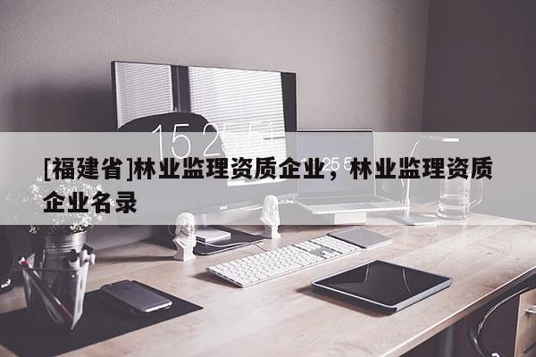 [福建省]林業(yè)監(jiān)理資質(zhì)企業(yè)，林業(yè)監(jiān)理資質(zhì)企業(yè)名錄