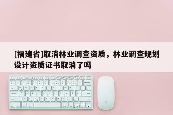 [福建省]取消林業調查資質，林業調查規劃設計資質證書取消了嗎