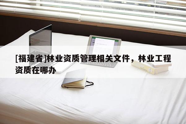 [福建省]林業資質管理相關文件，林業工程資質在哪辦