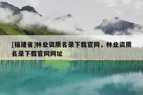 [福建省]林業資質名錄下載官網，林業資質名錄下載官網網址